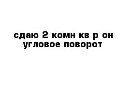 сдаю 2-комн кв р-он угловое-поворот